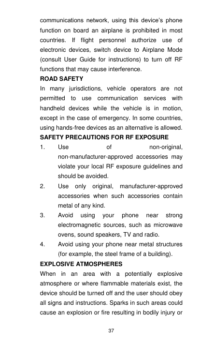 37 communications  network,  using  this  device’s  phone function  on  board  an  airplane  is  prohibited  in  most countries.  If  flight  personnel  authorize  use  of electronic  devices,  switch  device  to  Airplane  Mode (consult  User  Guide  for  instructions)  to  turn  off  RF functions that may cause interference.     ROAD SAFETY In  many  jurisdictions,  vehicle  operators  are  not permitted  to  use  communication  services  with handheld  devices  while  the  vehicle  is  in  motion, except in the case of emergency. In some countries, using hands-free devices as an alternative is allowed. SAFETY PRECAUTIONS FOR RF EXPOSURE 1.  Use  of  non-original, non-manufacturer-approved  accessories  may violate your local RF exposure guidelines and should be avoided. 2.  Use  only  original,  manufacturer-approved accessories  when  such  accessories  contain metal of any kind. 3.  Avoid  using  your  phone  near  strong electromagnetic  sources,  such  as  microwave ovens, sound speakers, TV and radio. 4.  Avoid using your phone near metal structures (for example, the steel frame of a building). EXPLOSIVE ATMOSPHERES When  in  an  area  with  a  potentially  explosive atmosphere or where flammable materials exist, the device should be turned off and the user should obey all signs and instructions. Sparks in such areas could cause an explosion or fire resulting in bodily injury or 