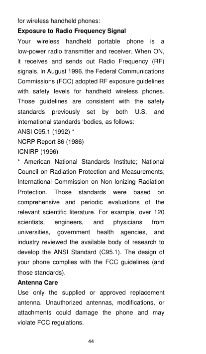 44 for wireless handheld phones: Exposure to Radio Frequency Signal Your  wireless  handheld  portable  phone  is  a low-power radio transmitter and receiver. When ON, it  receives  and  sends  out  Radio  Frequency  (RF) signals. In August 1996, the Federal Communications Commissions (FCC) adopted RF exposure guidelines with  safety  levels  for  handheld  wireless  phones. Those  guidelines  are  consistent  with  the  safety standards  previously  set  by  both  U.S.  and international standards ‘bodies, as follows:   ANSI C95.1 (1992) * NCRP Report 86 (1986) ICNIRP (1996) *  American  National  Standards  Institute;  National Council on Radiation Protection and Measurements; International Commission on  Non-Ionizing  Radiation Protection.  Those  standards  were  based  on comprehensive  and  periodic  evaluations  of  the relevant  scientific  literature.  For  example,  over  120 scientists,  engineers,  and  physicians  from universities,  government  health  agencies,  and industry  reviewed  the  available  body  of  research  to develop  the  ANSI  Standard  (C95.1).  The design  of your  phone  complies with  the  FCC  guidelines  (and those standards). Antenna Care Use  only  the  supplied  or  approved  replacement antenna.  Unauthorized  antennas,  modifications,  or attachments  could  damage  the  phone  and  may violate FCC regulations. 
