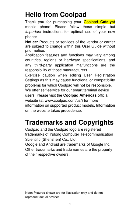 1 Hello from Coolpad Thank  you  for  purchasing  your  Coolpad  Catalyst mobile  phone!  Please  follow  these  simple  but important  instructions  for  optimal  use  of  your  new phone: Notice: Products or services of the vendor or carrier are subject to change within this User Guide without prior notice.   Application  features  and functions may vary among countries,  regions  or  hardware  specifications,  and any  third-party  application  malfunctions  are  the responsibility of those manufacturers. Exercise  caution  when  editing  User  Registration Settings as this may cause functional or compatibility problems for which Coolpad will not be responsible. We offer self-service for our smart terminal device users. Please visit the Coolpad Americas official website (at www.coolpad.com/us/) for more information on supported product models. Information on the website takes precedence.  Trademarks and Copyrights Coolpad and the Coolpad logo are registered trademarks of Yulong Computer Telecommunication Scientific (Shenzhen) Co., Ltd.   Google and Android are trademarks of Google Inc. Other trademarks and trade names are the property of their respective owners.         Note: Pictures shown are for illustration only and do not represent actual devices.   