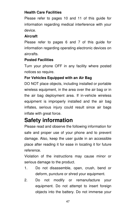 47 Health Care Facilities Please  refer  to  pages  10  and  11  of  this  guide  for information regarding medical interference with  your device.     Aircraft Please  refer  to  pages  6  and  7  of  this  guide  for information regarding operating electronic devices on aircrafts.   Posted Facilities Turn  your  phone  OFF  in  any  facility  where  posted notices so require. For Vehicles Equipped with an Air Bag DO NOT place objects, including installed or portable wireless equipment, in the area over the air bag or in the  air  bag  deployment  area.  If  in-vehicle  wireless equipment  is  improperly  installed  and  the  air  bag inflates,  serious  injury  could  result  since  air  bags inflate with great force.   Safety information   Please read and observe the following information for safe  and  proper  use  of  your  phone  and  to  prevent damage. Also, keep the user guide in an accessible place after reading it for ease in locating it for future reference. Violation  of  the  instructions  may  cause  minor  or serious damage to the product. 1.  Do  not  disassemble,  open,  crush,  bend  or deform, puncture or shred your equipment. 2.  Do  not  modify  or  remanufacture  your equipment.  Do  not  attempt  to  insert  foreign objects into the battery. Do not immerse your 