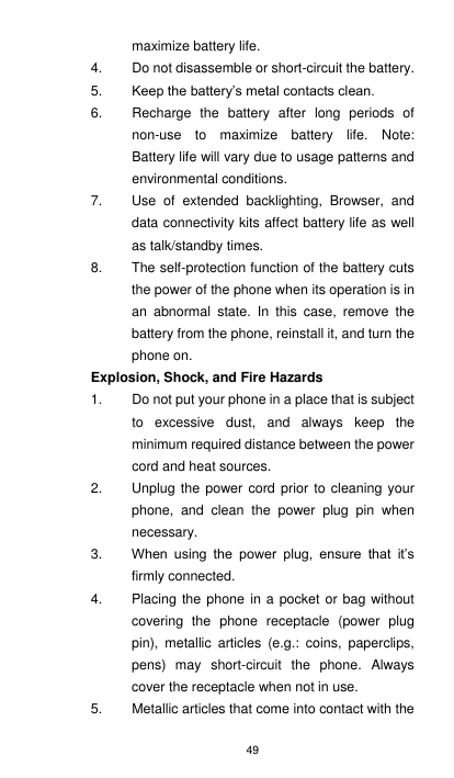 49 maximize battery life. 4.  Do not disassemble or short-circuit the battery. 5. Keep the battery’s metal contacts clean. 6.  Recharge  the  battery  after  long  periods  of non-use  to  maximize  battery  life.  Note:   Battery life will vary due to usage patterns and environmental conditions. 7.  Use  of  extended  backlighting,  Browser,  and data connectivity kits affect battery life as well as talk/standby times. 8.  The self-protection function of the battery cuts the power of the phone when its operation is in an  abnormal  state.  In  this  case,  remove  the battery from the phone, reinstall it, and turn the phone on. Explosion, Shock, and Fire Hazards 1.  Do not put your phone in a place that is subject to  excessive  dust,  and  always  keep  the minimum required distance between the power cord and heat sources. 2.  Unplug the  power cord prior  to  cleaning your phone,  and  clean  the  power  plug  pin  when necessary. 3. When  using  the  power  plug,  ensure  that  it’s firmly connected.   4.  Placing the phone  in a pocket or bag without covering  the  phone  receptacle  (power  plug pin),  metallic  articles  (e.g.:  coins,  paperclips, pens)  may  short-circuit  the  phone.  Always cover the receptacle when not in use. 5.  Metallic articles that come into contact with the 