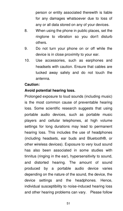 51 person or entity associated therewith is liable for  any  damages  whatsoever  due  to  loss  of any or all data stored on any of your devices. 8.  When using the phone in public places, set the ringtone  to  vibration  so  you  don&apos;t  disturb others. 9.  Do  not  turn  your  phone  on  or  off  while  the device is in close proximity to your ear. 10.  Use  accessories,  such  as  earphones  and headsets with caution. Ensure that cables are tucked  away  safely  and  do  not  touch  the antenna.   Caution:   Avoid potential hearing loss. Prolonged exposure to loud sounds (including music) is  the  most  common  cause  of  preventable  hearing loss.  Some  scientific  research  suggests  that  using portable  audio  devices,  such  as  portable  music players  and  cellular  telephones,  at  high  volume settings  for  long  durations  may  lead  to  permanent hearing  loss. This  includes  the  use  of  headphones (including  headsets,  ear  buds  and  Bluetooth®,  or other wireless devices). Exposure to very loud sound has  also  been  associated  in  some  studies  with tinnitus (ringing in the ear), hypersensitivity to sound, and  distorted  hearing.  The  amount  of  sound produced  by  a  portable  audio  device  varies depending on the nature of the sound, the device, the device  settings  and  the  headphones.  Hence, individual susceptibility to noise-induced hearing loss and other hearing problems can vary.    Please follow 