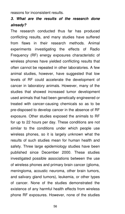 56 reasons for inconsistent results. 3.  What  are  the  results  of  the  research  done already? The  research  conducted  thus  far  has  produced conflicting  results,  and  many  studies  have  suffered from  flaws  in  their  research  methods.  Animal experiments  investigating  the  effects  of  Radio Frequency  (RF)  energy  exposures  characteristic  of wireless phones have yielded conflicting results that often cannot be repeated in other laboratories. A few animal  studies,  however,  have  suggested  that  low levels  of  RF  could  accelerate  the  development  of cancer in laboratory animals. However, many of the studies  that  showed  increased  tumor  development used animals that had been genetically engineered or treated  with  cancer-causing  chemicals  so  as  to  be pre-disposed to develop cancer in the absence of RF exposure. Other studies exposed the animals to RF for up to 22 hours per day. These conditions are not similar  to  the  conditions  under  which  people  use wireless  phones,  so  it  is  largely  unknown  what  the results  of  such studies mean for human health and safety. Three large epidemiology studies  have been published  since  December  2000.  These  studies investigated  possible  associations  between  the  use of wireless phones and primary brain cancer (glioma, meningioma, acoustic  neuroma,  other brain tumors, and salivary gland tumors), leukemia, or other types of  cancer.  None  of  the  studies  demonstrated  the existence of any harmful health effects from wireless phone RF exposures. However, none  of the studies 
