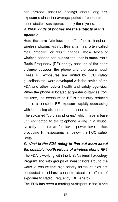 57 can  provide  absolute  findings  about  long-term exposures since the average period of phone use in these studies was approximately three years. 4. What kinds of phones are the subjects of this update? Here  the  term  “wireless  phone”  refers  to  handheld wireless  phones  with  built-in  antennas, often  called “cell”,  “mobile”,  or  “PCS”  phones.  These  types  of wireless phones can expose the user to measurable Radio  Frequency (RF) energy because of the short distance  between  the  phone  and  the  user’s  head. These  RF  exposures  are  limited  by  FCC  safety guidelines that were developed with the advice of the FDA  and  other  federal  health  and  safety  agencies. When the phone is located at greater distances from the  user,  the  exposure  to RF is  drastically  reduced due  to  a  person&apos;s  RF  exposure  rapidly  decreasing with increasing distance from the source. The so-called “cordless phones,” which have a base unit  connected  to  the  telephone  wiring  in  a  house, typically  operate  at  far  lower  power  levels,  thus producing  RF  exposures  far  below  the  FCC  safety limits. 5. What is the FDA doing to find out more about the possible health effects of wireless phone RF? The FDA is working with the U.S. National Toxicology Program and with groups of investigators around the world to ensure that high-priority animal studies are conducted to address  concerns about the  effects of exposure to Radio Frequency (RF) energy. The FDA has been a leading participant in the World 
