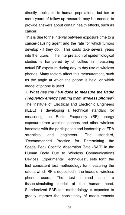 59 directly applicable to human populations, but  ten  or more years of follow-up research may be needed to provide answers about certain health effects, such as cancer. This is due to the interval between exposure time to a cancer-causing agent and the rate for which tumors develop -  if they do.    This could take several years into the future.    The interpretation of epidemiological studies  is  hampered  by  difficulties  in  measuring actual RF exposure during day-to-day use of wireless phones. Many factors affect this measurement, such as  the  angle  at  which  the  phone  is  held,  or  which model of phone is used. 7. What has the FDA done to measure the Radio Frequency energy coming from wireless phones? The  Institute  of  Electrical  and  Electronic  Engineers (IEEE)  is  developing  a  technical  standard  for measuring  the  Radio  Frequency  (RF)  energy exposure  from  wireless  phones  and  other  wireless handsets with the participation and leadership of FDA scientists  and  engineers.  The  standard, “Recommended  Practice  for  Determining  the Spatial-Peak  Specific  Absorption  Rate  (SAR)  in  the Human  Body  Due  to  Wireless  Communications Devices:  Experimental  Techniques”,  sets  forth  the first  consistent  test  methodology  for  measuring  the rate at which RF is deposited in the heads of wireless phone  users.  The  test  method  uses  a tissue-simulating  model  of  the  human  head. Standardized  SAR  test  methodology is  expected  to greatly  improve  the  consistency  of  measurements 