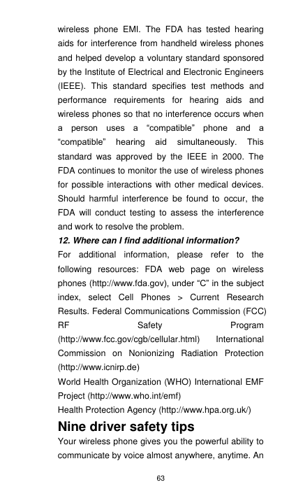 63 wireless  phone  EMI.  The  FDA  has  tested  hearing aids for interference from handheld wireless phones and helped develop a voluntary standard sponsored by the Institute of Electrical and Electronic Engineers (IEEE).  This  standard  specifies  test  methods  and performance  requirements  for  hearing  aids  and wireless phones so that no interference occurs when a  person  uses  a  “compatible”  phone  and  a “compatible”  hearing  aid  simultaneously.  This standard  was  approved  by  the  IEEE  in  2000.  The FDA continues to monitor the use of wireless phones for possible interactions  with other medical  devices. Should  harmful  interference  be  found  to  occur,  the FDA  will  conduct  testing  to  assess the  interference and work to resolve the problem. 12. Where can I find additional information? For  additional  information,  please  refer  to  the following  resources:  FDA  web  page  on  wireless phones (http://www.fda.gov), under “C” in the subject index,  select  Cell  Phones  &gt;  Current  Research Results. Federal Communications Commission (FCC) RF  Safety  Program (http://www.fcc.gov/cgb/cellular.html)  International Commission  on  Nonionizing  Radiation  Protection (http://www.icnirp.de)   World Health Organization (WHO) International EMF Project (http://www.who.int/emf)   Health Protection Agency (http://www.hpa.org.uk/) Nine driver safety tips Your wireless phone gives you the powerful ability to communicate by voice almost anywhere, anytime. An 