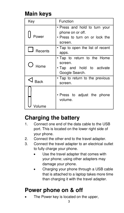 3 Main keys   Key Function  Power • Press  and  hold  to  turn  your phone on or off. • Press  to  turn  on  or  lock  the screen.   Recents • Tap to open the list of recent apps.   Home • Tap  to  return  to  the  Home screen. • Tap  and  hold  to  activate Google Search.   Back • Tap  to  return  to  the previous screen.   Volume • Press  to  adjust  the  phone volume.  Charging the battery 1.  Connect one end of the data cable to the USB port. This is located on the lower right side of your phone. 2.  Connect the other end to the travel adapter.   3.  Connect the travel adapter to an electrical outlet to fully charge your phone.   Use the travel adapter that comes with your phone; using other adapters may damage your phone.     Charging your phone through a USB cable that is attached to a laptop takes more time than charging it with the travel adapter.  Power phone on &amp; off   The Power key is located on the upper, 