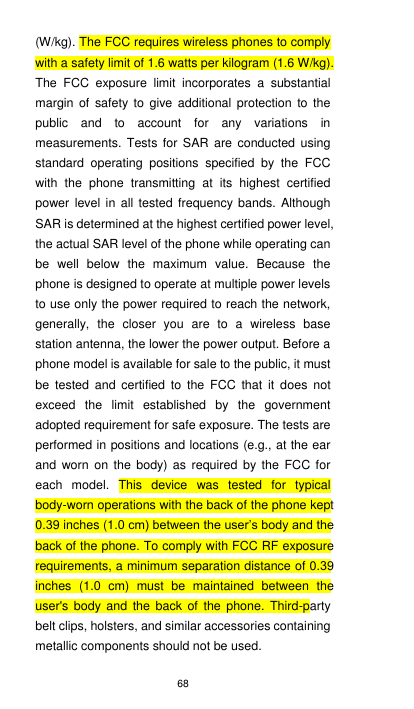 68 (W/kg). The FCC requires wireless phones to comply with a safety limit of 1.6 watts per kilogram (1.6 W/kg). The  FCC  exposure  limit  incorporates  a  substantial margin  of  safety  to  give  additional  protection  to  the public  and  to  account  for  any  variations  in measurements. Tests for  SAR  are  conducted  using standard  operating  positions  specified  by  the  FCC with  the  phone  transmitting  at  its  highest  certified power level in all tested frequency bands. Although SAR is determined at the highest certified power level, the actual SAR level of the phone while operating can be  well  below  the  maximum  value.  Because  the phone is designed to operate at multiple power levels to use only the power required to reach the network, generally,  the  closer  you  are  to  a  wireless  base station antenna, the lower the power output. Before a phone model is available for sale to the public, it must be  tested  and  certified  to  the FCC  that  it does  not exceed  the  limit  established  by  the  government adopted requirement for safe exposure. The tests are performed in positions and locations (e.g., at the ear and  worn  on  the  body)  as  required  by  the  FCC  for each  model.  This  device  was  tested  for  typical body-worn operations with the back of the phone kept 0.39 inches (1.0 cm) between the user’s body and the back of the phone. To comply with FCC RF exposure requirements, a minimum separation distance of 0.39 inches  (1.0  cm)  must  be  maintained  between  the user&apos;s  body  and  the  back  of  the phone.  Third-party belt clips, holsters, and similar accessories containing metallic components should not be used. 