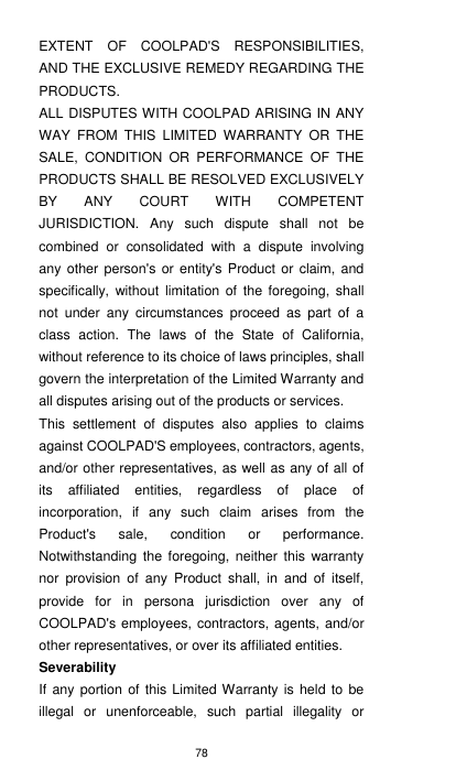 78 EXTENT  OF  COOLPAD&apos;S  RESPONSIBILITIES, AND THE EXCLUSIVE REMEDY REGARDING THE PRODUCTS.   ALL DISPUTES WITH COOLPAD ARISING IN ANY WAY  FROM  THIS  LIMITED  WARRANTY  OR  THE SALE,  CONDITION  OR  PERFORMANCE  OF  THE PRODUCTS SHALL BE RESOLVED EXCLUSIVELY BY  ANY  COURT  WITH  COMPETENT JURISDICTION.  Any  such  dispute  shall  not  be combined  or  consolidated  with  a  dispute  involving any other person&apos;s or  entity&apos;s  Product  or claim, and specifically,  without  limitation  of  the foregoing,  shall not  under  any  circumstances  proceed  as  part  of  a class  action.  The  laws  of  the  State  of  California, without reference to its choice of laws principles, shall govern the interpretation of the Limited Warranty and all disputes arising out of the products or services.   This  settlement  of  disputes  also  applies  to  claims against COOLPAD&apos;S employees, contractors, agents, and/or other representatives, as well as any of all of its  affiliated  entities,  regardless  of  place  of incorporation,  if  any  such  claim  arises  from  the Product&apos;s  sale,  condition  or  performance.   Notwithstanding  the  foregoing,  neither  this warranty nor  provision  of  any  Product  shall,  in  and  of  itself, provide  for  in  persona  jurisdiction  over  any  of COOLPAD&apos;s employees, contractors, agents, and/or other representatives, or over its affiliated entities.     Severability If any portion  of  this Limited Warranty is held to  be illegal  or  unenforceable,  such  partial  illegality  or 