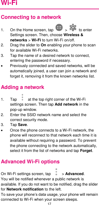 17  Wi-Fi Connecting to a network 1.  On the Home screen, tap    &gt;    to enter Settings screen. Then, choose Wireless &amp; networks &gt; Wi-Fi to turn Wi-Fi on/off.   2.  Drag the slider to On enabling your phone to scan for available Wi-Fi networks.   3.  Tap the name of a desired network to connect, entering the password if necessary.   Previously connected and saved networks, will be automatically joined, a user can join a network and forget it, removing it from the known networks list. Adding a network 1.  Tap    at the top right corner of the Wi-Fi settings screen. Then tap Add network in the pop-up window. 2.  Enter the SSID network name and select the correct security mode. 3.  Tap Save.     Once the phone connects to a Wi-Fi network, the phone will reconnect to that network each time it is available without requiring a password. To prevent the phone connecting to the network automatically, select it from the list of networks and tap Forget. Advanced Wi-Fi options On Wi-Fi settings screen, tap   &gt; Advanced. You will be notified whenever a public network is available. If you do not want to be notified, drag the slider for Network notification to the left.   To save your phone’s data usage, your phone will remain connected to Wi-Fi when your screen sleeps.   