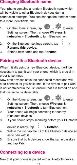 19  Changing Bluetooth name Your phone contains a random Bluetooth name which will be visible to other Bluetooth devices during connection attempts. You can change the random name to a more identifiable one.   1.  On the Home screen, tap    &gt;    to enter Settings screen. Then, choose Wireless &amp; networks &gt; Bluetooth to turn Bluetooth on. 2. On the Bluetooth settings screen, tap    &gt; Rename this device. 3.  Enter a new name and tap Rename. Pairing with a Bluetooth device When initially using a new Bluetooth device, it will be necessary to pair it with your phone, which is crucial in order to connect.   Now both devices save the connected record and will auto-connect for you next time. If the device to pair with is not contained in the list, ensure that it is turned on and that it is set to be detectable. 1.  On the Home screen, tap    &gt;    to enter Settings screen. Then, choose Wireless &amp; networks &gt; Bluetooth to turn Bluetooth on. 2.  Your phone will begin searching for nearby Bluetooth devices. 3.  If your phone stops scanning before your Bluetooth device is ready, tap    &gt; Refresh. 4.  Within the list, tap the ID of the Bluetooth device so as to pair with it.   5.  Ensure that both devices show the same passkey and tap Pair. Connecting to a device Now that your phone is paired with a Bluetooth device, 