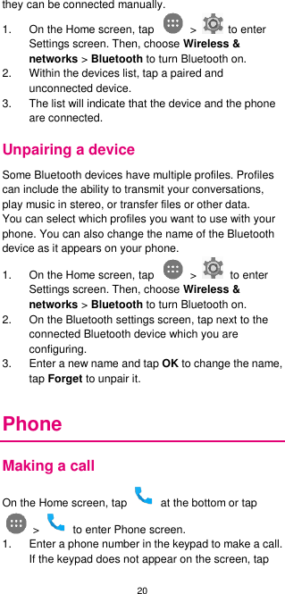 20  they can be connected manually. 1.  On the Home screen, tap    &gt;    to enter Settings screen. Then, choose Wireless &amp; networks &gt; Bluetooth to turn Bluetooth on. 2.  Within the devices list, tap a paired and unconnected device. 3. The list will indicate that the device and the phone are connected. Unpairing a device Some Bluetooth devices have multiple profiles. Profiles can include the ability to transmit your conversations, play music in stereo, or transfer files or other data.   You can select which profiles you want to use with your phone. You can also change the name of the Bluetooth device as it appears on your phone. 1.  On the Home screen, tap    &gt;    to enter Settings screen. Then, choose Wireless &amp; networks &gt; Bluetooth to turn Bluetooth on. 2.  On the Bluetooth settings screen, tap next to the connected Bluetooth device which you are configuring. 3.  Enter a new name and tap OK to change the name, tap Forget to unpair it.  Phone Making a call On the Home screen, tap    at the bottom or tap  &gt;    to enter Phone screen. 1.  Enter a phone number in the keypad to make a call. If the keypad does not appear on the screen, tap 