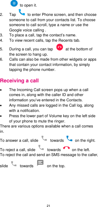 21    to open it.   2.  Tap    to enter Phone screen, and then choose someone to call from your contacts list. To choose someone to call scroll, type a name or use the Google voice calling .   3.  To place a call, tap the contact’s name. 4.  To view recent calls, tap the Recents tab.   5.  During a call, you can tap    at the bottom of the screen to hang up. 6.  Calls can also be made from other widgets or apps that contain your contact information, by simply tapping the phone number.   Receiving a call   The Incoming Call screen pops up when a call comes in, along with the caller ID and other information you’ve entered in the Contacts.   Any missed calls are logged in the Call log, along with a notification.   Press the lower part of Volume key on the left side of your phone to mute the ringer. There are various options available when a call comes in. To answer a call, slide    towards    on the right.   To reject a call, slide    towards    on the left.   To reject the call and send an SMS message to the caller, slide    towards    on the top. 