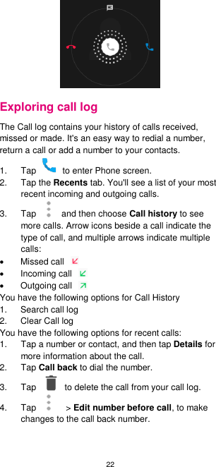 22  Exploring call log The Call log contains your history of calls received, missed or made. It&apos;s an easy way to redial a number, return a call or add a number to your contacts.   1.  Tap    to enter Phone screen. 2.  Tap the Recents tab. You&apos;ll see a list of your most recent incoming and outgoing calls. 3.  Tap    and then choose Call history to see more calls. Arrow icons beside a call indicate the type of call, and multiple arrows indicate multiple calls:   Missed call     Incoming call     Outgoing call   You have the following options for Call History 1.  Search call log 2.  Clear Call log You have the following options for recent calls: 1.  Tap a number or contact, and then tap Details for more information about the call. 2.  Tap Call back to dial the number. 3.  Tap    to delete the call from your call log. 4.  Tap   &gt; Edit number before call, to make changes to the call back number.  
