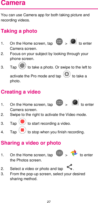 27  Camera You can use Camera app for both taking picture and recording videos.   Taking a photo 1.  On the Home screen, tap    &gt;    to enter Camera screen. 2.  Focus on your subject by looking through your phone screen.   3.  Tap    to take a photo. Or swipe to the left to activate the Pro mode and tap    to take a photo. Creating a video 1.  On the Home screen, tap    &gt;      to enter Camera screen.     2.  Swipe to the right to activate the Video mode.   3.  Tap    to start recording a video. 4.  Tap    to stop when you finish recording. Sharing a video or photo 1.  On the Home screen, tap    &gt;    to enter the Photos screen. 2.  Select a video or photo and tap  . 3.  From the pop-up screen, select your desired sharing method.      