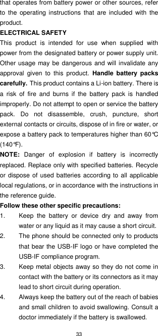 33  that operates from battery power or other sources, refer to  the  operating  instructions  that  are  included  with  the product. ELECTRICAL SAFETY This  product  is  intended  for  use  when  supplied  with power from the designated battery or power supply unit. Other usage may be  dangerous and will invalidate any approval  given  to  this  product.  Handle  battery  packs carefully. This product contains a Li-ion battery. There is a  risk  of  fire  and  burns  if  the  battery  pack  is  handled improperly. Do not attempt to open or service the battery pack.  Do  not  disassemble,  crush,  puncture,  short external contacts or circuits, dispose of in fire or water, or expose a battery pack to temperatures higher than 60°C (140°F). NOTE:  Danger  of  explosion  if  battery  is  incorrectly replaced. Replace only with specified batteries. Recycle or dispose of  used batteries according to all applicable local regulations, or in accordance with the instructions in the reference guide. Follow these other specific precautions: 1.  Keep  the  battery  or  device  dry  and  away  from water or any liquid as it may cause a short circuit. 2.  The phone should be connected only to products that bear the USB-IF logo or have completed the USB-IF compliance program.   3.  Keep metal objects away so they do not come in contact with the battery or its connectors as it may lead to short circuit during operation. 4.  Always keep the battery out of the reach of babies and small children to avoid swallowing. Consult a doctor immediately if the battery is swallowed. 