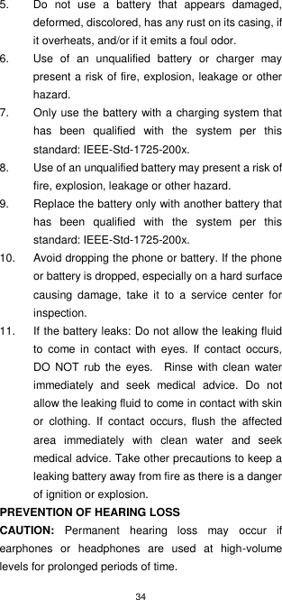 34  5.  Do  not  use  a  battery  that  appears  damaged, deformed, discolored, has any rust on its casing, if it overheats, and/or if it emits a foul odor. 6.  Use  of  an  unqualified  battery  or  charger  may present a risk of fire, explosion, leakage or other hazard.   7.  Only use the battery with a charging system that has  been  qualified  with  the  system  per  this standard: IEEE-Std-1725-200x. 8.  Use of an unqualified battery may present a risk of fire, explosion, leakage or other hazard. 9.  Replace the battery only with another battery that has  been  qualified  with  the  system  per  this standard: IEEE-Std-1725-200x. 10.  Avoid dropping the phone or battery. If the phone or battery is dropped, especially on a hard surface causing  damage,  take  it  to  a  service  center  for inspection. 11.  If the battery leaks: Do not allow the leaking fluid to  come  in  contact  with eyes.  If  contact  occurs, DO  NOT  rub  the eyes.    Rinse  with clean water immediately  and  seek  medical  advice.  Do  not allow the leaking fluid to come in contact with skin or  clothing.  If  contact  occurs,  flush  the  affected area  immediately  with  clean  water  and  seek medical advice. Take other precautions to keep a leaking battery away from fire as there is a danger of ignition or explosion. PREVENTION OF HEARING LOSS CAUTION:  Permanent  hearing  loss  may  occur  if earphones  or  headphones  are  used  at  high-volume levels for prolonged periods of time. 