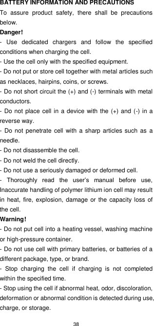 38  BATTERY INFORMATION AND PRECAUTIONS To  assure  product  safety,  there  shall  be  precautions below. Danger! -  Use  dedicated  chargers  and  follow  the  specified conditions when charging the cell. - Use the cell only with the specified equipment. - Do not put or store cell together with metal articles such as necklaces, hairpins, coins, or screws. - Do not short circuit the (+) and (-) terminals with metal conductors. - Do  not place cell in a device with the (+) and (-) in a reverse way. - Do not  penetrate cell with  a sharp articles such  as  a needle. - Do not disassemble the cell. - Do not weld the cell directly. - Do not use a seriously damaged or deformed cell. -  Thoroughly  read  the  user’s  manual  before  use, Inaccurate handling of polymer lithium ion cell may result in  heat, fire,  explosion, damage or the  capacity loss  of the cell. Warning! - Do not put cell into a heating vessel, washing machine or high-pressure container. - Do not use cell with primary batteries, or batteries of a different package, type, or brand. -  Stop  charging  the  cell  if  charging  is  not  completed within the specified time. - Stop using the cell if abnormal heat, odor, discoloration, deformation or abnormal condition is detected during use, charge, or storage. 