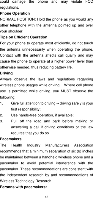 43  could  damage  the  phone  and  may  violate  FCC regulations. Phone Operation NORMAL POSITION: Hold the phone as you would any other  telephone  with  the  antenna  pointed  up  and  over your shoulder. Tips on Efficient Operation For your phone to operate most efficiently, do not touch the  antenna  unnecessarily  when  operating  the  phone. Contact  with  the  antenna  affects  call  quality  and  may cause the phone to operate at a higher power level than otherwise needed, thus reducing battery life.   Driving Always  observe  the  laws  and  regulations  regarding wireless phone usages while driving.    Where cell phone use  is  permitted  while  driving,  you  MUST  observe  the following: 1.  Give full attention to driving -- driving safely is your first responsibility; 2.  Use hands-free operation, if available; 3.  Pull  off  the  road  and  park  before  making  or answering  a  call  if  driving  conditions  or  the  law requires that you do so. Pacemakers The  Health  Industry  Manufacturers  Association recommends that a minimum separation of six (6) inches be maintained between a handheld wireless phone and a pacemaker  to  avoid  potential  interference  with  the pacemaker. These recommendations are consistent with the  independent  research  by  and  recommendations  of Wireless Technology Research. Persons with pacemakers: 