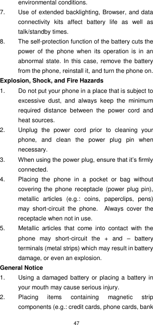 47  environmental conditions. 7.  Use of extended backlighting, Browser, and data connectivity  kits  affect  battery  life  as  well  as talk/standby times. 8.  The self-protection function of the battery cuts the power  of  the  phone  when  its  operation  is  in  an abnormal state. In  this case, remove the battery from the phone, reinstall it, and turn the phone on. Explosion, Shock, and Fire Hazards 1.  Do not put your phone in a place that is subject to excessive  dust,  and  always  keep  the  minimum required  distance  between  the  power  cord  and heat sources. 2.  Unplug  the  power  cord  prior  to  cleaning  your phone,  and  clean  the  power  plug  pin  when necessary. 3. When using the power plug, ensure that it’s firmly connected.   4.  Placing  the  phone  in  a  pocket  or  bag  without covering  the  phone  receptacle (power plug pin), metallic  articles  (e.g.:  coins,  paperclips,  pens) may  short-circuit  the  phone.  Always  cover  the receptacle when not in use. 5.  Metallic  articles  that  come  into  contact  with  the phone  may  short-circuit  the  +  and  –  battery terminals (metal strips) which may result in battery damage, or even an explosion. General Notice 1.  Using a damaged battery or  placing a  battery in your mouth may cause serious injury. 2.  Placing  items  containing  magnetic  strip components (e.g.: credit cards, phone cards, bank 