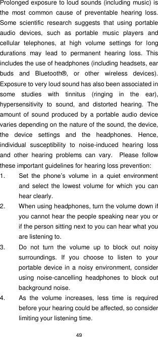 49  Prolonged exposure to loud sounds (including music) is the  most  common  cause  of  preventable  hearing  loss. Some  scientific  research  suggests  that  using  portable audio  devices,  such  as  portable  music  players  and cellular  telephones,  at  high  volume  settings  for  long durations  may  lead  to  permanent  hearing  loss.  This includes the use of headphones (including headsets, ear buds  and  Bluetooth®,  or  other  wireless  devices). Exposure to very loud sound has also been associated in some  studies  with  tinnitus  (ringing  in  the  ear), hypersensitivity  to  sound,  and  distorted  hearing.  The amount of sound produced  by a  portable audio  device varies depending on the nature of the sound, the device, the  device  settings  and  the  headphones.  Hence, individual  susceptibility  to  noise-induced  hearing  loss and  other  hearing  problems  can  vary.    Please  follow these important guidelines for hearing loss prevention:     1. Set  the  phone’s  volume  in  a  quiet  environment and  select the lowest volume for which  you  can hear clearly. 2.  When using headphones, turn the volume down if you cannot hear the people speaking near you or if the person sitting next to you can hear what you are listening to. 3.  Do  not  turn  the  volume  up  to  block  out  noisy surroundings.  If  you  choose  to  listen  to  your portable device in a noisy environment, consider using  noise-cancelling  headphones  to  block  out background noise. 4.  As  the  volume  increases,  less  time  is  required before your hearing could be affected, so consider limiting your listening time. 