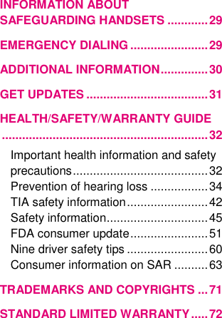 INFORMATION ABOUT SAFEGUARDING HANDSETS ............ 29 EMERGENCY DIALING ....................... 29 ADDITIONAL INFORMATION .............. 30 GET UPDATES .................................... 31 HEALTH/SAFETY/WARRANTY GUIDE ............................................................. 32 Important health information and safety precautions ........................................ 32 Prevention of hearing loss ................. 34 TIA safety information ........................ 42 Safety information .............................. 45 FDA consumer update ....................... 51 Nine driver safety tips ........................ 60 Consumer information on SAR .......... 63 TRADEMARKS AND COPYRIGHTS ... 71 STANDARD LIMITED WARRANTY ..... 72  