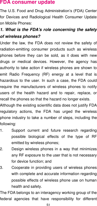 51  FDA consumer update The U.S. Food and Drug Administration’s (FDA) Center for Devices and  Radiological  Health Consumer Update on Mobile Phones: 1. What is the FDA&apos;s role concerning the safety of wireless phones? Under  the  law,  the  FDA  does  not  review  the  safety  of radiation-emitting  consumer  products  such  as  wireless phones  before  they  can  be  sold,  as  it  does  with  new drugs  or  medical  devices.  However,  the  agency  has authority to take action if wireless phones are shown to emit  Radio  Frequency  (RF)  energy  at  a  level  that  is hazardous  to the  user. In such  a  case, the FDA could require  the  manufacturers  of  wireless  phones  to  notify users  of  the  health  hazard  and  to  repair,  replace,  or recall the phones so that the hazard no longer exists. Although the existing scientific data does not justify FDA regulatory  actions,  the  FDA  has  urged  the  wireless phone industry to take a number of steps, including the following: 1.  Support  current  and  future  research  regarding possible  biological  effects  of  the  type  of  RF emitted by wireless phones; 2.  Design wireless phones in a way  that minimizes any RF exposure to the user that is not necessary for device function; and 3.  Cooperate in providing users of wireless  phones with complete and accurate information regarding possible effects of wireless phone use on human health and safety. The FDA belongs to an interagency working group of the federal  agencies  that  have  responsibility  for  different 