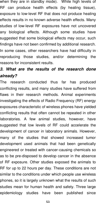 53  when they are in standby mode).   While high levels of RF  can  produce  health  effects  (by  heating  tissue), exposure to low-level RF that does not produce heating effects results in no known adverse health effects. Many studies  of low-level RF  exposures have not uncovered any  biological  effects.  Although  some  studies  have suggested that some biological effects may occur, such findings have not been confirmed by additional research. In some cases,  other researchers have had difficulty in reproducing  those  studies,  and/or  determining  the reasons for inconsistent results. 3.  What  are  the  results  of  the  research  done already? The  research  conducted  thus  far  has  produced conflicting results, and many studies have suffered from flaws  in  their  research  methods.  Animal  experiments investigating the effects of Radio Frequency (RF) energy exposures characteristic of wireless phones have yielded conflicting results that often cannot be repeated in other laboratories.  A  few  animal  studies,  however,  have suggested  that  low  levels  of  RF  could  accelerate  the development of cancer in laboratory animals. However, many  of  the  studies  that  showed  increased  tumor development  used  animals  that  had  been  genetically engineered or treated with cancer-causing chemicals so as to be pre-disposed to develop cancer in the absence of  RF exposure.  Other studies exposed  the animals  to RF for up to 22 hours per day. These conditions are not similar to the conditions under which people use wireless phones, so it is largely unknown what the results of such studies mean for human health and safety. Three large epidemiology  studies  have  been  published  since 