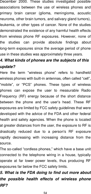 54  December  2000.  These  studies  investigated  possible associations  between  the  use  of  wireless  phones  and primary  brain  cancer  (glioma,  meningioma,  acoustic neuroma, other brain tumors, and salivary gland tumors), leukemia, or other types of cancer. None of the studies demonstrated the existence of any harmful health effects from  wireless  phone  RF  exposures.  However,  none  of the  studies  can  provide  absolute  findings  about long-term exposures since the average period of phone use in these studies was approximately three years. 4. What kinds of phones are the subjects of this update? Here  the  term  “wireless  phone”  refers  to  handheld wireless phones with built-in antennas, often called “cell”, “mobile”,  or  “PCS”  phones.  These  types  of  wireless phones  can  expose  the  user  to  measurable  Radio Frequency  (RF)  energy  because  of  the  short  distance between  the  phone  and  the  user’s  head.  These  RF exposures are limited by FCC safety guidelines that were developed with the advice of the FDA and other federal health and safety agencies. When the phone is located at greater distances from the user, the exposure to RF is drastically  reduced  due  to  a  person&apos;s  RF  exposure rapidly  decreasing  with  increasing  distance  from  the source. The so-called “cordless phones,” which have a base unit connected  to the  telephone wiring in a  house, typically operate  at  far  lower  power  levels,  thus  producing  RF exposures far below the FCC safety limits. 5. What is the FDA doing to find out more about the  possible  health  effects  of  wireless  phone RF? 
