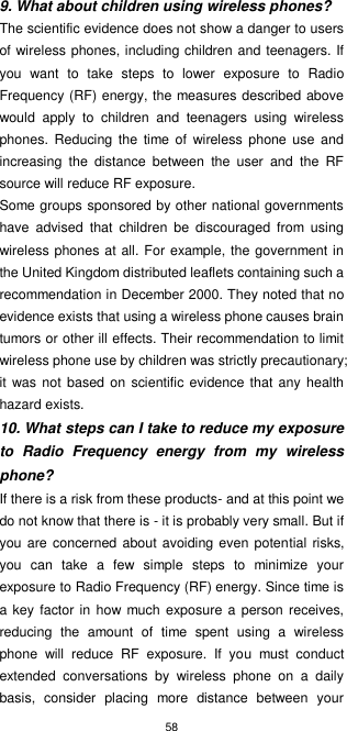 58  9. What about children using wireless phones? The scientific evidence does not show a danger to users of wireless phones, including children and teenagers. If you  want  to  take  steps  to  lower  exposure  to  Radio Frequency (RF) energy, the measures described above would  apply  to  children  and  teenagers  using  wireless phones.  Reducing  the  time  of  wireless  phone use  and increasing  the  distance  between  the  user  and  the  RF source will reduce RF exposure. Some groups sponsored by other national governments have  advised  that  children  be  discouraged  from  using wireless phones at all. For example, the government in the United Kingdom distributed leaflets containing such a recommendation in December 2000. They noted that no evidence exists that using a wireless phone causes brain tumors or other ill effects. Their recommendation to limit wireless phone use by children was strictly precautionary; it  was not  based on  scientific evidence that any  health hazard exists. 10. What steps can I take to reduce my exposure to  Radio  Frequency  energy  from  my  wireless phone? If there is a risk from these products- and at this point we do not know that there is - it is probably very small. But if you are concerned about avoiding even  potential  risks, you  can  take  a  few  simple  steps  to  minimize  your exposure to Radio Frequency (RF) energy. Since time is a key factor in how much  exposure a person receives, reducing  the  amount  of  time  spent  using  a  wireless phone  will  reduce  RF  exposure.  If  you  must  conduct extended  conversations  by  wireless  phone  on  a  daily basis,  consider  placing  more  distance  between  your 