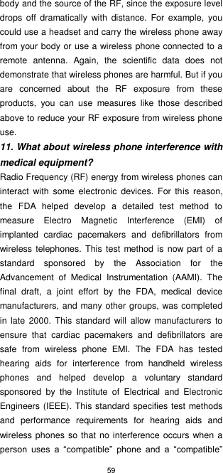 59  body and the source of the RF, since the exposure level drops  off  dramatically  with  distance.  For  example,  you could use a headset and carry the wireless phone away from your body or use a wireless phone connected to a remote  antenna.  Again,  the  scientific  data  does  not demonstrate that wireless phones are harmful. But if you are  concerned  about  the  RF  exposure  from  these products,  you  can  use  measures  like  those  described above to reduce your RF exposure from wireless phone use. 11. What about wireless phone interference with medical equipment? Radio Frequency (RF) energy from wireless phones can interact  with  some  electronic  devices.  For  this  reason, the  FDA  helped  develop  a  detailed  test  method  to measure  Electro  Magnetic  Interference  (EMI)  of implanted  cardiac  pacemakers  and  defibrillators  from wireless  telephones. This  test method is now part of  a standard  sponsored  by  the  Association  for  the Advancement  of  Medical  Instrumentation  (AAMI).  The final  draft,  a  joint  effort  by  the  FDA,  medical  device manufacturers, and many other groups, was completed in  late  2000.  This  standard  will  allow  manufacturers  to ensure  that  cardiac  pacemakers  and  defibrillators  are safe  from  wireless  phone  EMI.  The  FDA  has  tested hearing  aids  for  interference  from  handheld  wireless phones  and  helped  develop  a  voluntary  standard sponsored  by  the  Institute  of  Electrical  and  Electronic Engineers (IEEE). This standard specifies test methods and  performance  requirements  for  hearing  aids  and wireless phones so that no interference occurs when a person  uses  a  “compatible”  phone  and  a  “compatible” 