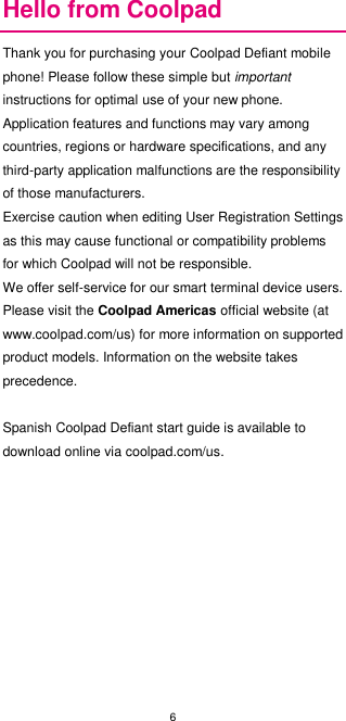 6  Hello from Coolpad Thank you for purchasing your Coolpad Defiant mobile phone! Please follow these simple but important instructions for optimal use of your new phone. Application features and functions may vary among countries, regions or hardware specifications, and any third-party application malfunctions are the responsibility of those manufacturers. Exercise caution when editing User Registration Settings as this may cause functional or compatibility problems for which Coolpad will not be responsible. We offer self-service for our smart terminal device users. Please visit the Coolpad Americas official website (at www.coolpad.com/us) for more information on supported product models. Information on the website takes precedence.  Spanish Coolpad Defiant start guide is available to download online via coolpad.com/us.              