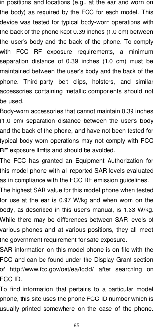65  in positions and locations (e.g., at the ear and worn on the body) as required by the FCC for each model. This device was tested for typical body-worn operations with the back of the phone kept 0.39 inches (1.0 cm) between the  user’s body  and  the  back  of  the  phone. To  comply with  FCC  RF  exposure  requirements,  a  minimum separation  distance  of  0.39  inches  (1.0  cm)  must  be maintained between the user&apos;s body and the back of the phone.  Third-party  belt  clips,  holsters,  and  similar accessories  containing  metallic components  should not be used. Body-worn accessories that cannot maintain 0.39 inches (1.0  cm)  separation  distance  between  the  user&apos;s  body and the back of the phone, and have not been tested for typical body-worn operations may not comply with FCC RF exposure limits and should be avoided. The  FCC  has  granted  an  Equipment  Authorization  for this model phone with all reported SAR levels evaluated as in compliance with the FCC RF emission guidelines. The highest SAR value for this model phone when tested for use at  the ear is  0.97 W/kg and when worn on the body, as described in this user’s manual, is 1.33 W/kg. While there may be  differences  between SAR  levels of various  phones  and  at various  positions,  they all  meet the government requirement for safe exposure. SAR information on this model phone is on file with the FCC and can be found under the Display Grant section of  http://www.fcc.gov/oet/ea/fccid/  after  searching  on FCC ID. To  find  information  that  pertains  to  a  particular  model phone, this site uses the phone FCC ID number which is usually  printed  somewhere  on  the  case  of  the  phone. 