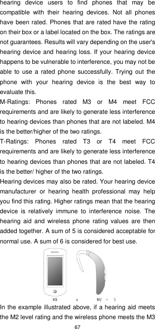 67  hearing  device  users  to  find  phones  that  may  be compatible  with  their  hearing  devices.  Not  all  phones have been rated. Phones that are rated have the rating on their box or a label located on the box. The ratings are not guarantees. Results will vary depending on the user&apos;s hearing device and hearing loss. If your hearing device happens to be vulnerable to interference, you may not be able  to  use a rated  phone  successfully. Trying  out  the phone  with  your  hearing  device  is  the  best  way  to evaluate this.     M-Ratings:  Phones  rated  M3  or  M4  meet  FCC requirements and are likely to generate less interference to hearing devices than phones that are not labeled. M4 is the better/higher of the two ratings. T-Ratings:  Phones  rated  T3  or  T4  meet  FCC requirements and are likely to generate less interference to hearing devices than phones that are not labeled. T4 is the better/ higher of the two ratings.   Hearing devices may also be rated. Your hearing device manufacturer  or  hearing  health  professional  may  help you find this rating. Higher ratings mean that the hearing device  is  relatively  immune  to  interference  noise.  The hearing  aid  and  wireless  phone  rating  values are then added together. A sum of 5 is considered acceptable for normal use. A sum of 6 is considered for best use.  In the example illustrated above, if a hearing aid meets the M2 level rating and the wireless phone meets the M3 
