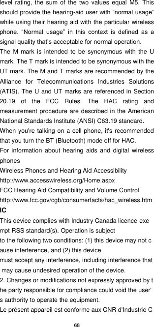 68  level  rating, the sum  of  the two  values  equal  M5. This should provide the hearing-aid user with “normal usage” while using their hearing aid with the particular wireless phone.  “Normal  usage”  in  this  context  is  defined  as  a signal quality that’s acceptable for normal operation. The  M mark  is intended to  be  synonymous with  the  U mark. The T mark is intended to be synonymous with the UT mark. The M and T marks are recommended by the Alliance  for  Telecommunications  Industries  Solutions (ATIS). The U and UT marks are referenced in Section 20.19  of  the  FCC  Rules.  The  HAC  rating  and measurement procedure are described in the American National Standards Institute (ANSI) C63.19 standard. When you&apos;re talking on a cell phone, it&apos;s recommended that you turn the BT (Bluetooth) mode off for HAC. For  information about  hearing aids  and  digital wireless phones Wireless Phones and Hearing Aid Accessibility http://www.accesswireless.org/Home.aspx FCC Hearing Aid Compatibility and Volume Control http://www.fcc.gov/cgb/consumerfacts/hac_wireless.htm IC This device complies with Industry Canada licence-exempt RSS standard(s). Operation is subject to the following two conditions: (1) this device may not cause interference, and (2) this device must accept any interference, including interference that may cause undesired operation of the device. 2. Changes or modifications not expressly approved by the party responsible for compliance could void the user&apos;s authority to operate the equipment.  Le présent appareil est conforme aux CNR d&apos;Industrie C