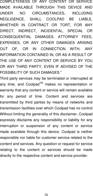 70  COMPLETENESS  OF  ANY  CONTENT  OR  SERVICE MADE  AVAILABLE  THROUGH  THIS  DEVICE  AND UNDER  NO  CIRCUMSTANCES,  INCLUDING NEGLIGENCE,  SHALL  COOLPAD  BE  LIABLE, WHETHER  IN  CONTRACT  OR  TORT,  FOR  ANY DIRECT,  INDIRECT,  INCIDENTAL,  SPECIAL  OR CONSEQUENTIAL  DAMAGES,  ATTORNEY  FEES, EXPENSES,  OR  ANY  OTHER  DAMAGES  ARISING OUT  OF,  OR  IN  CONNECTION  WITH,  ANY INFORMATION CONTAINED IN, OR AS A RESULT OF THE USE  OF  ANY CONTENT OR SERVICE  BY YOU OR  ANY THIRD  PARTY, EVEN  IF  ADVISED OF THE POSSIBILITY OF SUCH DAMAGES.” Third party services may be terminated or interrupted at any  time,  and  CoolpadTM  makes  no  representation  or warranty that any content or service will remain available for  any  period  of  time.  Content  and  services  are transmitted  by  third  parties  by  means  of networks  and transmission facilities over which Coolpad has no control. Without limiting the generality of this disclaimer, Coolpad expressly disclaims any responsibility or liability for any interruption  or  suspension  of  any  content  or  service made available through this  device.  Coolpad is neither responsible nor liable for customer service related to the content and services. Any question or request for service relating  to  the  content  or  services  should  be  made directly to the respective content and service provider.   