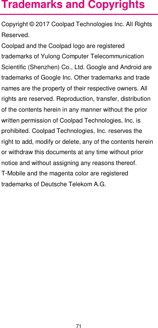 71  Trademarks and Copyrights Copyright © 2017 Coolpad Technologies Inc. All Rights Reserved. Coolpad and the Coolpad logo are registered trademarks of Yulong Computer Telecommunication Scientific (Shenzhen) Co., Ltd. Google and Android are trademarks of Google Inc. Other trademarks and trade names are the property of their respective owners. All rights are reserved. Reproduction, transfer, distribution of the contents herein in any manner without the prior written permission of Coolpad Technologies, Inc. is prohibited. Coolpad Technologies, Inc. reserves the right to add, modify or delete, any of the contents herein or withdraw this documents at any time without prior notice and without assigning any reasons thereof. T-Mobile and the magenta color are registered trademarks of Deutsche Telekom A.G.                