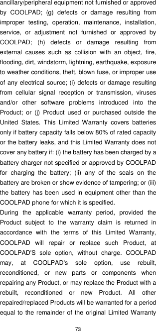 73  ancillary/peripheral equipment not furnished or approved by  COOLPAD;  (g)  defects  or  damage  resulting  from improper  testing,  operation,  maintenance,  installation, service,  or  adjustment  not  furnished  or  approved  by COOLPAD;  (h)  defects  or  damage  resulting  from external  causes  such  as  collision  with  an  object,  fire, flooding, dirt, windstorm, lightning, earthquake, exposure to weather conditions, theft, blown fuse, or improper use of any electrical source; (i) defects or damage resulting from  cellular  signal  reception  or  transmission,  viruses and/or  other  software  problems  introduced  into  the Product;  or  (j)  Product  used  or  purchased  outside  the United  States.  This  Limited  Warranty  covers  batteries only if battery capacity falls below 80% of rated capacity or the battery leaks, and this Limited Warranty does not cover any battery if: (i) the battery has been charged by a battery charger not specified or approved by COOLPAD for  charging  the  battery;  (ii)  any  of  the  seals  on  the battery are broken or show evidence of tampering; or (iii) the battery has been used in equipment other than the COOLPAD phone for which it is specified. During  the  applicable  warranty  period,  provided  the Product  subject  to  the  warranty  claim  is  returned  in accordance  with  the  terms  of  this  Limited  Warranty, COOLPAD  will  repair  or  replace  such  Product,  at COOLPAD&apos;S  sole  option,  without  charge.  COOLPAD may,  at  COOLPAD&apos;s  sole  option,  use  rebuilt, reconditioned,  or  new  parts  or  components  when repairing any Product, or may replace the Product with a rebuilt,  reconditioned  or  new  Product.  All  other repaired/replaced Products will be warranted for a period equal to the remainder of the original Limited Warranty 