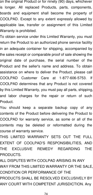 74  on the original Product or for ninety (90) days, whichever is  longer.  All  replaced  Products,  parts,  components, boards  and  equipment  shall  become  the  property  of COOLPAD. Except to any extent  expressly allowed  by applicable  law,  transfer  or  assignment  of  this  Limited Warranty is prohibited. To obtain service under this Limited Warranty, you must return the Product to an authorized phone service facility in an  adequate container for shipping, accompanied by the sales receipt or comparable proof of sale showing the original  date  of  purchase,  the  serial  number  of  the Product  and  the  seller&apos;s  name  and  address.  To  obtain assistance on where to deliver the Product, please  call COOLPAD  Customer  Care  at  1-877-606-5753.  If COOLPAD determines that any Product is not  covered by this Limited Warranty, you must pay all parts, shipping, and  labor  charges  for  the  repair  or  return  of  such Product. You  should  keep  a  separate  backup  copy  of  any contents of the Product before delivering the Product to COOLPAD  for  warranty  service,  as  some  or  all  of  the contents  may  be  deleted  or  reformatted  during  the course of warranty service. THIS  LIMITED  WARRANTY  SETS  OUT  THE  FULL EXTENT  OF  COOLPAD&apos;S  RESPONSIBILITIES,  AND THE  EXCLUSIVE  REMEDY  REGARDING  THE PRODUCTS.   ALL DISPUTES WITH COOLPAD ARISING IN ANY WAY FROM THIS LIMITED WARRANTY OR THE SALE, CONDITION OR PERFORMANCE OF THE PRODUCTS SHALL BE RESOLVED EXCLUSIVELY BY ANY COURT WITH COMPETENT JURISDICTION. Any 