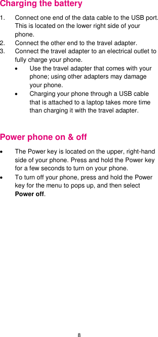 8  Charging the battery 1.  Connect one end of the data cable to the USB port. This is located on the lower right side of your phone. 2.  Connect the other end to the travel adapter.   3.  Connect the travel adapter to an electrical outlet to fully charge your phone.   Use the travel adapter that comes with your phone; using other adapters may damage your phone.     Charging your phone through a USB cable that is attached to a laptop takes more time than charging it with the travel adapter.  Power phone on &amp; off   The Power key is located on the upper, right-hand side of your phone. Press and hold the Power key for a few seconds to turn on your phone.   To turn off your phone, press and hold the Power key for the menu to pops up, and then select Power off.     