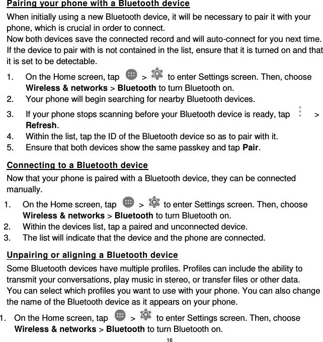 16 Pairing your phone with a Bluetooth device When initially using a new Bluetooth device, it will be necessary to pair it with your phone, which is crucial in order to connect.   Now both devices save the connected record and will auto-connect for you next time. If the device to pair with is not contained in the list, ensure that it is turned on and that it is set to be detectable. 1.  On the Home screen, tap    &gt;    to enter Settings screen. Then, choose Wireless &amp; networks &gt; Bluetooth to turn Bluetooth on. 2.  Your phone will begin searching for nearby Bluetooth devices. 3.  If your phone stops scanning before your Bluetooth device is ready, tap    &gt; Refresh. 4.  Within the list, tap the ID of the Bluetooth device so as to pair with it.   5.  Ensure that both devices show the same passkey and tap Pair. Connecting to a Bluetooth device Now that your phone is paired with a Bluetooth device, they can be connected manually. 1.  On the Home screen, tap    &gt;    to enter Settings screen. Then, choose Wireless &amp; networks &gt; Bluetooth to turn Bluetooth on. 2.  Within the devices list, tap a paired and unconnected device. 3.  The list will indicate that the device and the phone are connected. Unpairing or aligning a Bluetooth device Some Bluetooth devices have multiple profiles. Profiles can include the ability to transmit your conversations, play music in stereo, or transfer files or other data.   You can select which profiles you want to use with your phone. You can also change the name of the Bluetooth device as it appears on your phone. 1.  On the Home screen, tap    &gt;    to enter Settings screen. Then, choose Wireless &amp; networks &gt; Bluetooth to turn Bluetooth on. 