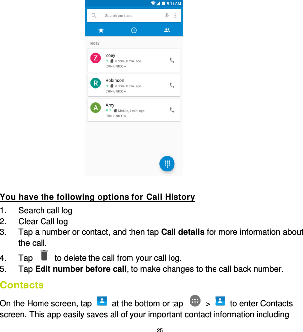 25  You have the following options for Call History 1.  Search call log 2.  Clear Call log 3.  Tap a number or contact, and then tap Call details for more information about the call. 4.  Tap    to delete the call from your call log. 5.  Tap Edit number before call, to make changes to the call back number. Contacts On the Home screen, tap    at the bottom or tap    &gt;    to enter Contacts screen. This app easily saves all of your important contact information including 