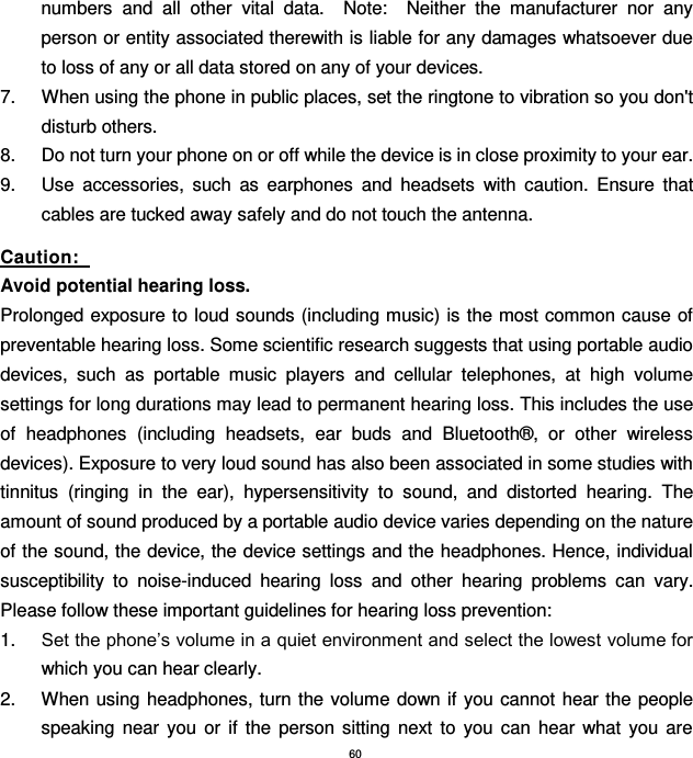 60 numbers  and  all  other  vital  data.    Note:    Neither  the  manufacturer  nor  any person or entity associated therewith is liable for any damages whatsoever due to loss of any or all data stored on any of your devices. 7.  When using the phone in public places, set the ringtone to vibration so you don&apos;t disturb others. 8.  Do not turn your phone on or off while the device is in close proximity to your ear. 9.  Use  accessories,  such  as  earphones  and  headsets  with  caution.  Ensure  that cables are tucked away safely and do not touch the antenna.   Caution:   Avoid potential hearing loss. Prolonged exposure to loud sounds (including music) is the most common cause of preventable hearing loss. Some scientific research suggests that using portable audio devices,  such  as  portable  music  players  and  cellular  telephones,  at  high  volume settings for long durations may lead to permanent hearing loss. This includes the use of  headphones  (including  headsets,  ear  buds  and  Bluetooth®,  or  other  wireless devices). Exposure to very loud sound has also been associated in some studies with tinnitus  (ringing  in  the  ear),  hypersensitivity  to  sound,  and  distorted  hearing.  The amount of sound produced by a portable audio device varies depending on the nature of the sound, the device, the device settings and the headphones. Hence, individual susceptibility  to  noise-induced  hearing  loss  and  other  hearing  problems  can  vary.   Please follow these important guidelines for hearing loss prevention:     1. Set the phone’s volume in a quiet environment and select the lowest volume for which you can hear clearly. 2.  When using headphones, turn the volume  down if you cannot hear  the people speaking  near  you  or  if  the  person  sitting  next  to  you  can  hear  what  you  are 