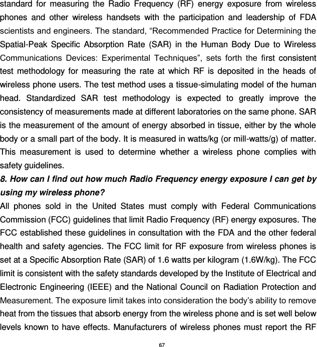67 standard  for  measuring  the  Radio  Frequency  (RF)  energy  exposure  from  wireless phones  and  other  wireless  handsets  with  the  participation  and  leadership  of  FDA scientists and engineers. The standard, “Recommended Practice for Determining the Spatial-Peak  Specific  Absorption  Rate  (SAR)  in  the  Human  Body  Due  to  Wireless Communications  Devices:  Experimental  Techniques”,  sets  forth  the  first  consistent test  methodology  for  measuring  the  rate  at  which  RF  is  deposited  in  the  heads  of wireless phone users. The test method uses a tissue-simulating model of the human head.  Standardized  SAR  test  methodology  is  expected  to  greatly  improve  the consistency of measurements made at different laboratories on the same phone. SAR is the measurement of the amount of energy absorbed in tissue, either by the whole body or a small part of the body. It is measured in watts/kg (or mill-watts/g) of matter. This  measurement  is  used  to  determine  whether  a  wireless  phone  complies  with safety guidelines. 8. How can I find out how much Radio Frequency energy exposure I can get by using my wireless phone? All  phones  sold  in  the  United  States  must  comply  with  Federal  Communications Commission (FCC) guidelines that limit Radio Frequency (RF) energy exposures. The FCC established these guidelines in consultation with the FDA and the other federal health and safety agencies. The FCC limit for RF exposure from wireless phones is set at a Specific Absorption Rate (SAR) of 1.6 watts per kilogram (1.6W/kg). The FCC limit is consistent with the safety standards developed by the Institute of Electrical and Electronic Engineering (IEEE) and the National Council on Radiation Protection and Measurement. The exposure limit takes into consideration the body’s ability to remove heat from the tissues that absorb energy from the wireless phone and is set well below levels known to  have effects.  Manufacturers of wireless phones must  report the RF 