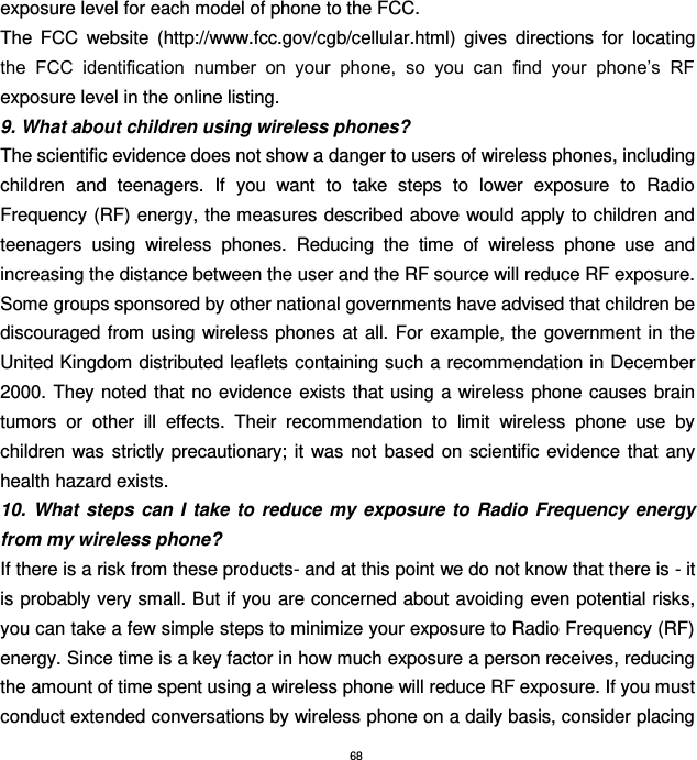 68 exposure level for each model of phone to the FCC. The  FCC  website  (http://www.fcc.gov/cgb/cellular.html)  gives  directions  for  locating the  FCC  identification  number  on  your  phone,  so  you  can  find  your  phone’s  RF exposure level in the online listing. 9. What about children using wireless phones? The scientific evidence does not show a danger to users of wireless phones, including children  and  teenagers.  If  you  want  to  take  steps  to  lower  exposure  to  Radio Frequency (RF) energy, the measures described  above would apply to children and teenagers  using  wireless  phones.  Reducing  the  time  of  wireless  phone  use  and increasing the distance between the user and the RF source will reduce RF exposure. Some groups sponsored by other national governments have advised that children be discouraged from using wireless phones at  all. For  example, the government in  the United Kingdom distributed leaflets containing such a recommendation in December 2000. They noted that no evidence  exists that  using a wireless phone causes brain tumors  or  other  ill  effects.  Their  recommendation  to  limit  wireless  phone  use  by children was  strictly precautionary;  it  was not  based  on scientific evidence that  any health hazard exists. 10.  What  steps can  I  take  to reduce my exposure  to  Radio  Frequency  energy from my wireless phone? If there is a risk from these products- and at this point we do not know that there is - it is probably very small. But if you are concerned about avoiding even potential risks, you can take a few simple steps to minimize your exposure to Radio Frequency (RF) energy. Since time is a key factor in how much exposure a person receives, reducing the amount of time spent using a wireless phone will reduce RF exposure. If you must conduct extended conversations by wireless phone on a daily basis, consider placing 