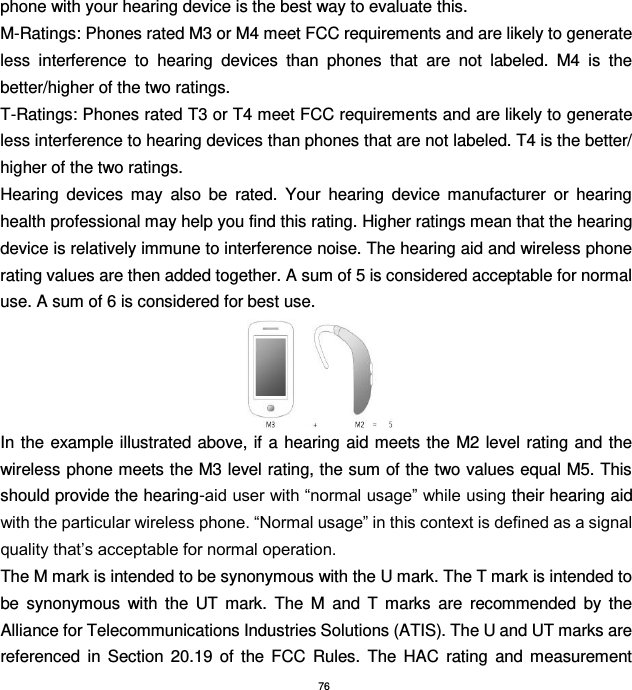 76 phone with your hearing device is the best way to evaluate this.     M-Ratings: Phones rated M3 or M4 meet FCC requirements and are likely to generate less  interference  to  hearing  devices  than  phones  that  are  not  labeled.  M4  is  the better/higher of the two ratings. T-Ratings: Phones rated T3 or T4 meet FCC requirements and are likely to generate less interference to hearing devices than phones that are not labeled. T4 is the better/ higher of the two ratings.   Hearing  devices  may  also  be  rated.  Your  hearing  device  manufacturer  or  hearing health professional may help you find this rating. Higher ratings mean that the hearing device is relatively immune to interference noise. The hearing aid and wireless phone rating values are then added together. A sum of 5 is considered acceptable for normal use. A sum of 6 is considered for best use.  In the example illustrated above, if  a hearing aid meets the M2 level rating  and the wireless phone meets the M3 level rating, the sum of the two values equal M5. This should provide the hearing-aid user with “normal usage” while using their hearing aid with the particular wireless phone. “Normal usage” in this context is defined as a signal quality that’s acceptable for normal operation. The M mark is intended to be synonymous with the U mark. The T mark is intended to be  synonymous  with  the  UT  mark.  The  M  and  T  marks  are  recommended  by  the Alliance for Telecommunications Industries Solutions (ATIS). The U and UT marks are referenced  in  Section  20.19  of  the  FCC  Rules.  The  HAC  rating  and  measurement 