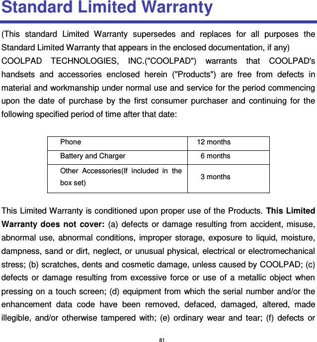 81 Standard Limited Warranty (This  standard  Limited  Warranty  supersedes  and  replaces  for  all  purposes  the Standard Limited Warranty that appears in the enclosed documentation, if any) COOLPAD  TECHNOLOGIES,  INC.(&quot;COOLPAD&quot;)  warrants  that  COOLPAD&apos;s handsets  and  accessories  enclosed  herein  (&quot;Products&quot;)  are  free  from  defects  in material and workmanship under normal use and service for the period commencing upon  the  date  of  purchase  by  the  first  consumer  purchaser  and  continuing  for  the following specified period of time after that date:  Phone   12 months Battery and Charger 6 months Other  Accessories(If  included  in  the box set) 3 months  This Limited Warranty is conditioned upon proper use of the Products. This Limited Warranty  does  not  cover:  (a)  defects  or  damage  resulting  from accident, misuse, abnormal use,  abnormal conditions,  improper  storage,  exposure to liquid, moisture, dampness, sand or dirt, neglect, or unusual physical, electrical or electromechanical stress; (b) scratches, dents and cosmetic damage, unless caused by COOLPAD; (c) defects  or  damage  resulting  from excessive  force  or  use  of  a  metallic  object  when pressing on a touch screen; (d) equipment from which the serial  number and/or the enhancement  data  code  have  been  removed,  defaced,  damaged,  altered,  made illegible,  and/or  otherwise  tampered  with;  (e)  ordinary  wear  and  tear;  (f)  defects  or 