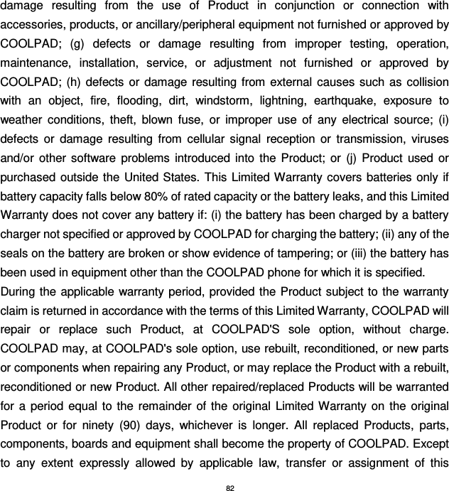 82 damage  resulting  from  the  use  of  Product  in  conjunction  or  connection  with accessories, products, or ancillary/peripheral equipment not furnished or approved by COOLPAD;  (g)  defects  or  damage  resulting  from  improper  testing,  operation, maintenance,  installation,  service,  or  adjustment  not  furnished  or  approved  by COOLPAD; (h) defects or  damage  resulting  from  external  causes  such  as  collision with  an  object,  fire,  flooding,  dirt,  windstorm,  lightning,  earthquake,  exposure  to weather  conditions,  theft,  blown  fuse,  or  improper  use  of  any  electrical  source;  (i) defects  or  damage  resulting  from  cellular  signal  reception  or  transmission,  viruses and/or  other  software  problems  introduced  into  the  Product;  or  (j)  Product  used  or purchased outside the United States. This  Limited Warranty covers batteries  only if battery capacity falls below 80% of rated capacity or the battery leaks, and this Limited Warranty does not cover any battery if: (i) the battery has been charged by a battery charger not specified or approved by COOLPAD for charging the battery; (ii) any of the seals on the battery are broken or show evidence of tampering; or (iii) the battery has been used in equipment other than the COOLPAD phone for which it is specified. During the applicable warranty period, provided the  Product subject to  the warranty claim is returned in accordance with the terms of this Limited Warranty, COOLPAD will repair  or  replace  such  Product,  at  COOLPAD&apos;S  sole  option,  without  charge. COOLPAD may, at COOLPAD&apos;s sole option, use rebuilt, reconditioned, or new parts or components when repairing any Product, or may replace the Product with a rebuilt, reconditioned or new Product. All other repaired/replaced Products will be warranted for  a  period  equal  to  the  remainder of the  original  Limited Warranty  on  the  original Product  or  for  ninety  (90)  days,  whichever  is  longer.  All  replaced  Products,  parts, components, boards and equipment shall become the property of COOLPAD. Except to  any  extent  expressly  allowed  by  applicable  law,  transfer  or  assignment  of  this 
