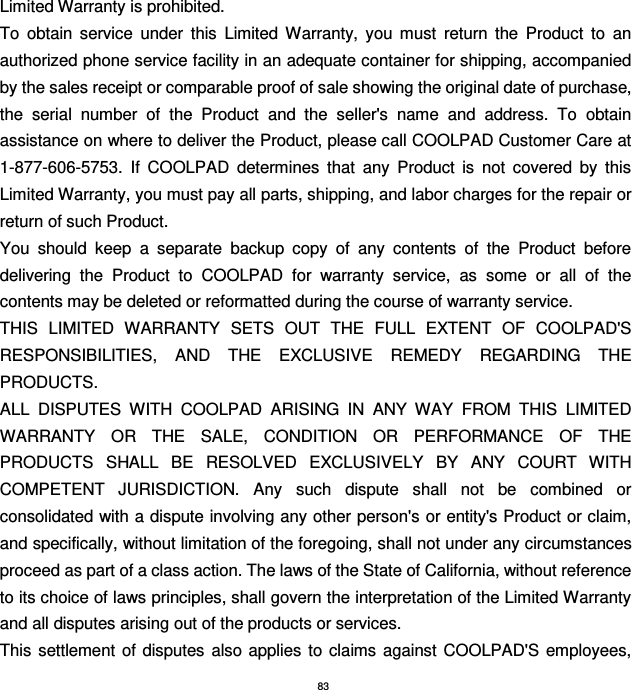 83 Limited Warranty is prohibited. To  obtain  service  under  this  Limited  Warranty,  you  must  return  the  Product  to  an authorized phone service facility in an adequate container for shipping, accompanied by the sales receipt or comparable proof of sale showing the original date of purchase, the  serial  number  of  the  Product  and  the  seller&apos;s  name  and  address.  To  obtain assistance on where to deliver the Product, please call COOLPAD Customer Care at 1-877-606-5753.  If  COOLPAD  determines  that  any  Product  is  not  covered  by  this Limited Warranty, you must pay all parts, shipping, and labor charges for the repair or return of such Product. You  should  keep  a  separate  backup  copy  of  any  contents  of  the  Product  before delivering  the  Product  to  COOLPAD  for  warranty  service,  as  some  or  all  of  the contents may be deleted or reformatted during the course of warranty service. THIS  LIMITED  WARRANTY  SETS  OUT  THE  FULL  EXTENT  OF  COOLPAD&apos;S RESPONSIBILITIES,  AND  THE  EXCLUSIVE  REMEDY  REGARDING  THE PRODUCTS.   ALL  DISPUTES  WITH  COOLPAD  ARISING  IN  ANY  WAY  FROM  THIS  LIMITED WARRANTY  OR  THE  SALE,  CONDITION  OR  PERFORMANCE  OF  THE PRODUCTS  SHALL  BE  RESOLVED  EXCLUSIVELY  BY  ANY  COURT  WITH COMPETENT  JURISDICTION.  Any  such  dispute  shall  not  be  combined  or consolidated with a dispute involving any other person&apos;s or entity&apos;s Product or claim, and specifically, without limitation of the foregoing, shall not under any circumstances proceed as part of a class action. The laws of the State of California, without reference to its choice of laws principles, shall govern the interpretation of the Limited Warranty and all disputes arising out of the products or services.   This  settlement of disputes  also applies  to  claims  against  COOLPAD&apos;S  employees, 