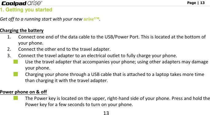                                                                                                              Page | 13 13 1. Getting you started    Get off to a running start with your new arise™.    Charging the battery 1. Connect one end of the data cable to the USB/Power Port. This is located at the bottom of your phone. 2. Connect the other end to the travel adapter.   3. Connect the travel adapter to an electrical outlet to fully charge your phone.  Use the travel adapter that accompanies your phone; using other adapters may damage your phone.    Charging your phone through a USB cable that is attached to a laptop takes more time than charging it with the travel adapter. Power phone on &amp; off  The Power key is located on the upper, right-hand side of your phone. Press and hold the Power key for a few seconds to turn on your phone. 
